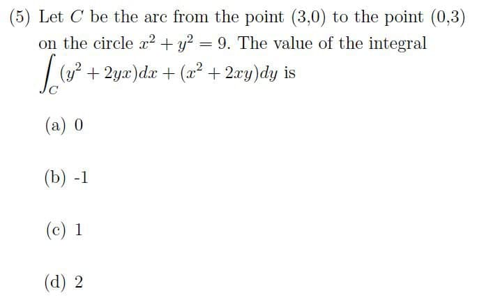 (5) Let C be the arc from the point (3,0) to the point (0,3)
on the circle x² + y² = 9. The value of the integral
(y² + 2yx) dx + (x² + 2xy) dy is
(a) 0
(b) -1
(c) 1
(d) 2