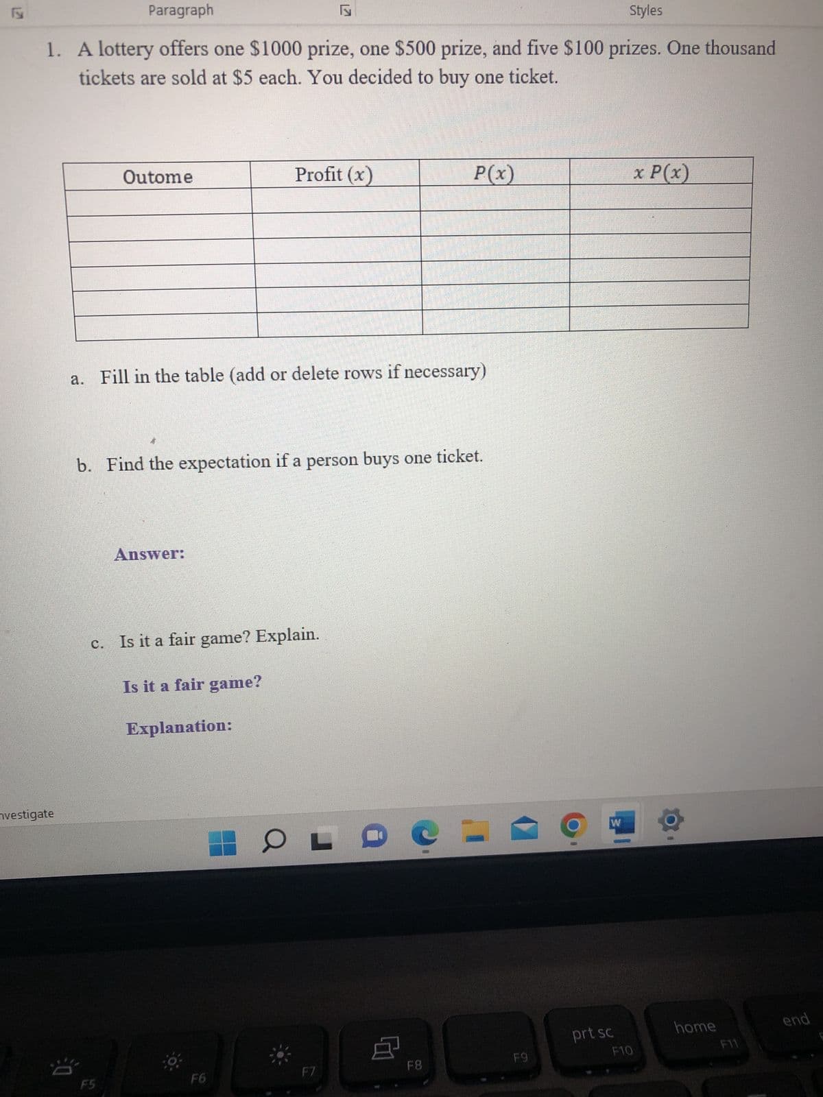 Paragraph
Styles
1. A lottery offers one $1000 prize, one $500 prize, and five $100 prizes. One thousand
tickets are sold at $5 each. You decided to buy one ticket.
vestigate
Outome
Profit (x)
a. Fill in the table (add or delete rows if necessary)
Answer:
b. Find the expectation if a person buys one ticket.
c. Is it a fair game? Explain.
Is it a fair game?
Explanation:
F6
OLD
F7
P(x)
点
F8
F9
W
prt sc
F10
x P(x)
home
F11
end