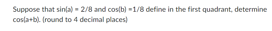 Suppose that sin(a) = 2/8 and cos(b) =1/8 define in the first quadrant, determine
cos(a+b). (round to 4 decimal places)