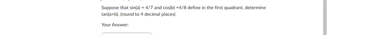 Suppose that sin(a) = 4/7 and cos(b) =4/8 define in the first quadrant, determine
tan(a+b). (round to 4 decimal places)
Your Answer: