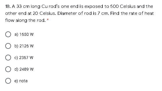 18. A 33 cm long Cu rod's one end is exposed to 500 Celsius and the
other end at 20 Celsius. Diameter of rod is 7 cm. Find the rate of heat
flow along the rod. *
O a) 1650 W
O b) 2126 W
O c) 2367 W
d) 2489 W
e) nota
