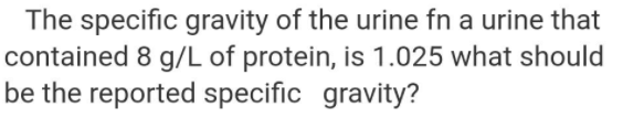 The specific gravity of the urine fn a urine that
contained 8 g/L of protein, is 1.025 what should
be the reported specific gravity?
