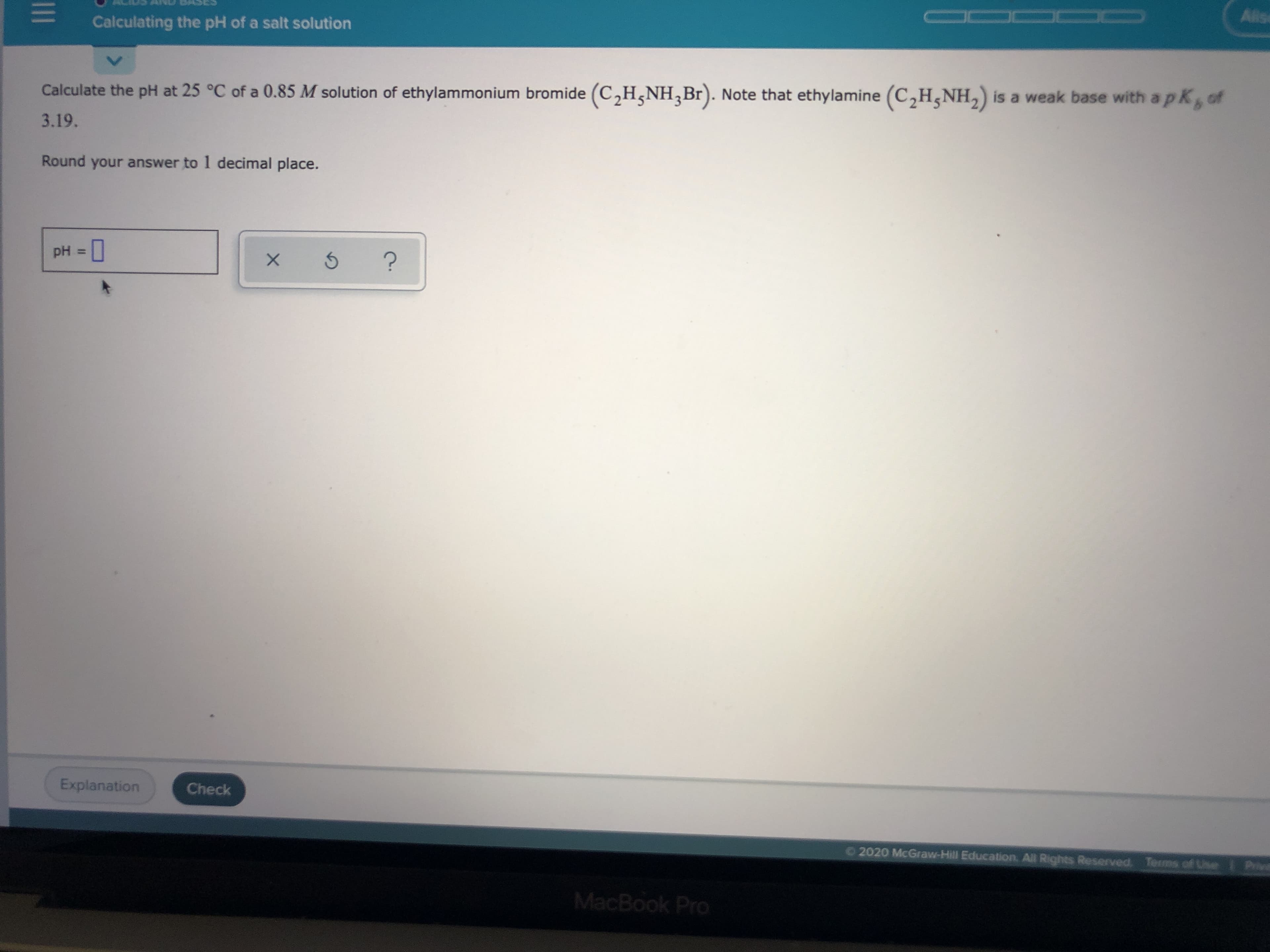 Calculate the pH at 25 °C of a 0.85 M solution of ethylammonium bromide (C,H,NH,Br). Note that ethylamine (C,H,NH, is a weak base with a pK, of
3.19.
Round your answer to 1 decimal place.
