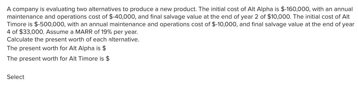 A company is evaluating two alternatives to produce a new product. The initial cost of Alt Alpha is $-160,000, with an annual
maintenance and operations cost of $-40,000, and final salvage value at the end of year 2 of $10,000. The initial cost of Alt
Timore is $-500,000, with an annual maintenance and operations cost of $-10,000, and final salvage value at the end of year
4 of $33,000. Assume a MARR of 19% per year.
Calculate the present worth of each alternative.
The present worth for Alt Alpha is $
The present worth for Alt Timore is $
Select