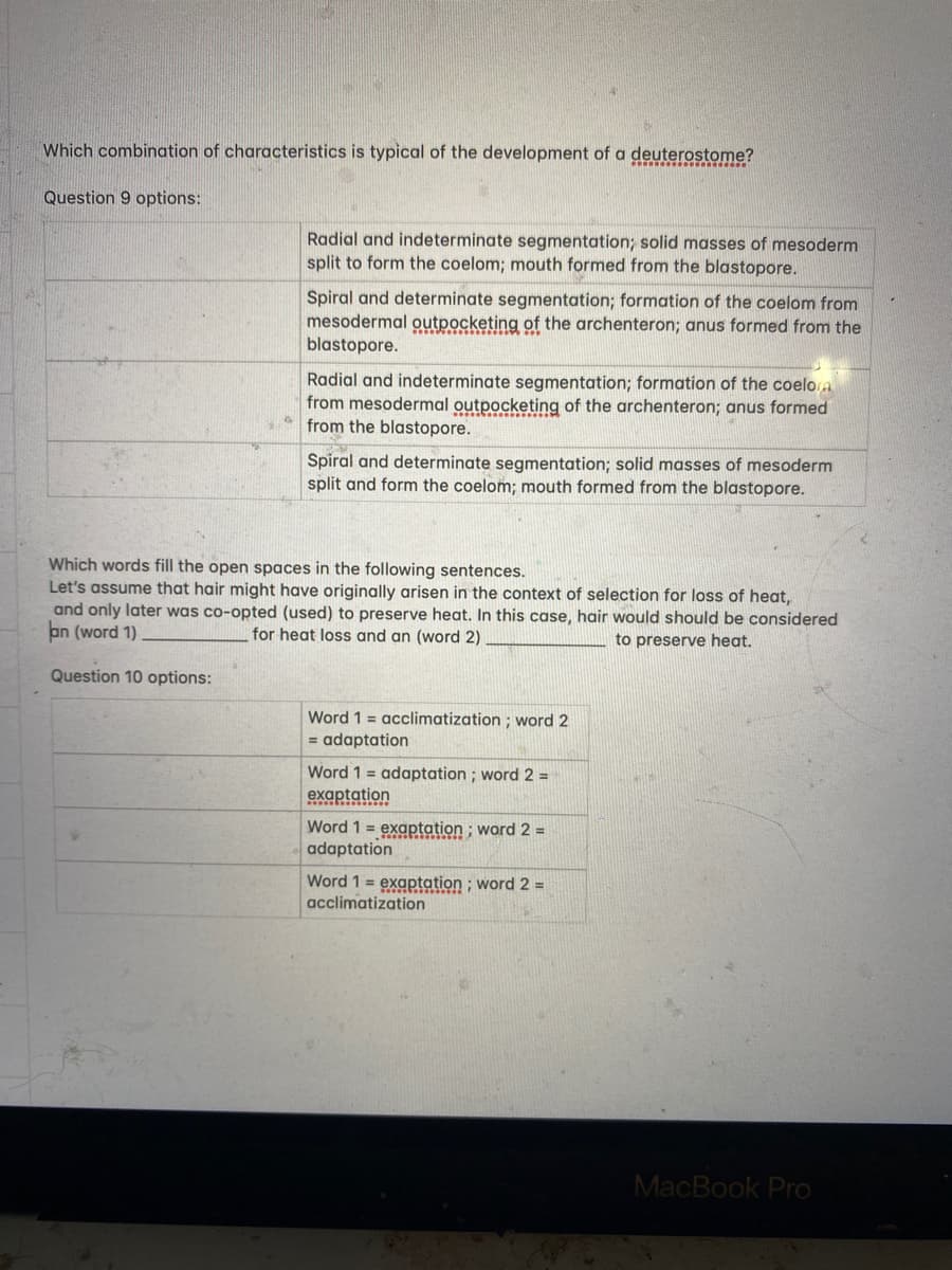 Which combination of characteristics is typical of the development of a deuterostome?
Question 9 options:
Radial and indeterminate segmentation; solid masses of mesoderm
split to form the coelom; mouth formed from the blastopore.
Spiral and determinate segmentation; formation of the coelom from
mesodermal outpocketing of the archenteron; anus formed from the
blastopore.
Radial and indeterminate segmentation; formation of the coelora
from mesodermal outpocketing of the archenteron; anus formed
from the blastopore.
Spiral and determinate segmentation; solid masses of mesoderm
split and form the coelom; mouth formed from the blastopore.
Which words fill the open spaces in the following sentences.
Let's assume that hair might have originally arisen in the context of selection for loss of heat,
and only later was co-opted (used) to preserve heat. In this case, hair would should be considered
an (word 1)
for heat loss and an (word 2)
to preserve heat.
Question 10 options:
Word 1 = acclimatization ; word 2
= adaptation
Word 1 = adaptation; word 2 =
exaptation
Word 1 = exaptation ; word 2 =
adaptation
Word 1 = exaptation ; word 2 =
acclimatization
MacBook Pro
