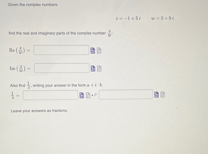 Given the complex numbers
find the real and imaginary parts of the complex number:
Re()=
Im() =
=
Also find, writing your answer in the form a +i.b.
=
Leave your answers as fractions.
+i*
z = -1+5 i
w = 3+9i
Po
3₂