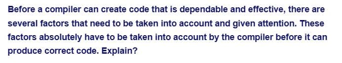 Before a compiler can create code that is dependable and effective, there are
several factors that need to be taken into account and given attention. These
factors absolutely have to be taken into account by the compiler before it can
produce correct code. Explain?