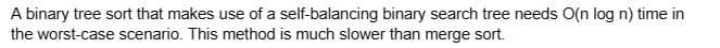 A binary tree sort that makes use of a self-balancing binary search tree needs O(n log n) time in
the worst-case scenario. This method is much slower than merge sort.
