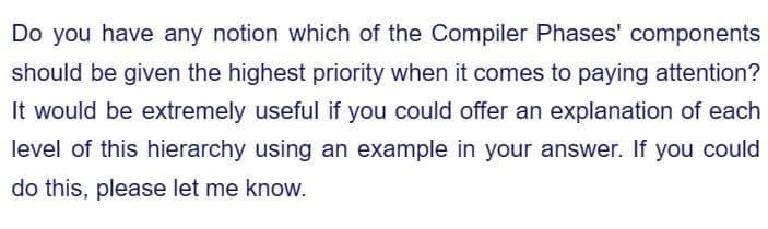 Do you have any notion which of the Compiler Phases' components
should be given the highest priority when it comes to paying attention?
It would be extremely useful if you could offer an explanation of each
level of this hierarchy using an example in your answer. If you could
do this, please let me know.