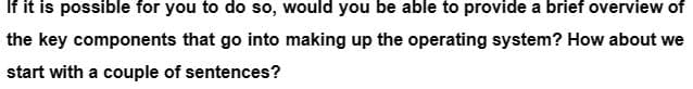 If it is possible for you to do so, would you be able to provide a brief overview of
the key components that go into making up the operating system? How about we
start with a couple of sentences?