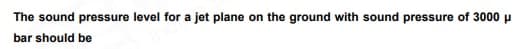 The sound pressure level for a jet plane on the ground with sound pressure of 3000 μ
bar should be