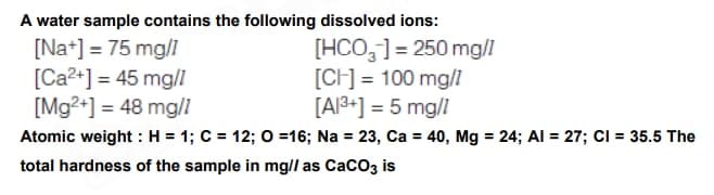 A water sample contains the following dissolved ions:
[Na+] = 75 mg/l
[HCO]=250 mg/1
[CH] = 100 mg/l
[Ca²+] = 45 mg/l
[Mg²+] = 48 mg/1
[A1³+] = 5 mg/1
Atomic weight: H = 1; C = 12; O=16; Na = 23, Ca = 40, Mg = 24; Al = 27; CI = 35.5 The
total hardness of the sample in mg// as CaCO3 is