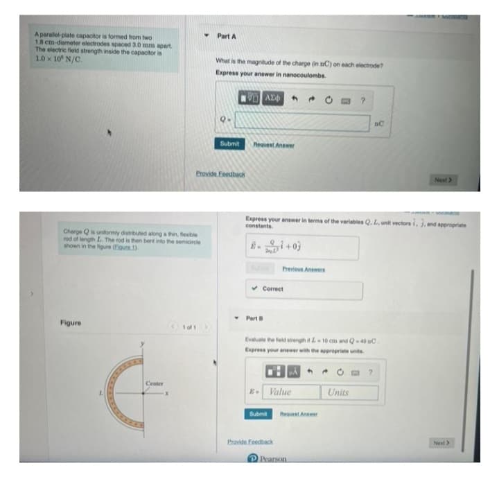 A parallel-plate capacitor is formed from two
1.8 cm-diameter electrodes spaced 3.0 mm apart.
The electric field strength inside the capacitor is
1.0 x 10° N/C.
Charge Q is uniformly distributed along a thin, flexible
rod of length L. The rod is then bent into the semicircle
shown in the figure (Egure 1).
Figure
L
Center
Part A
1 of 1
What is the magnitude of the charge (in nC) on each electrode?
Express your answer in nanocoulombs.
Provide Feedback
Submit
AE6
Request Answer
8-1+03
Part B
Express your answer in terms of the variables Q. L, unit vectors i, 3. and appropriate
constants.
✓Correct
Previous Answers
E- Value
Submit
Evaluate the field strength it L-10 cm and Q-49 C
Express your answer with the appropriate units.
Provide Feedback
Request Answer
?
P Pearson
Units
nC
?
Next >
Next >>
