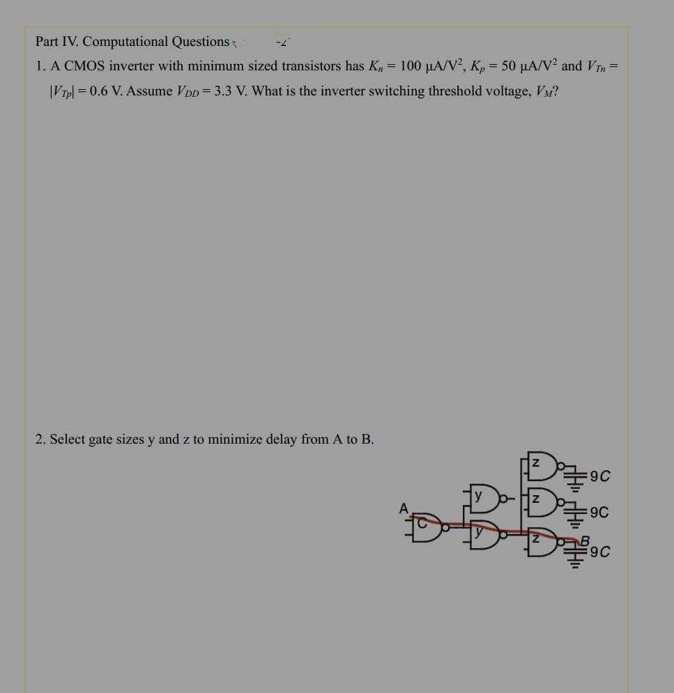 Part IV. Computational Questions
1. A CMOS inverter with minimum sized transistors has K₁ = 100 µA/V², Kp = 50 μA/V² and VTn =
|VTpl = 0.6 V. Assume VDD = 3.3 V. What is the inverter switching threshold voltage, VM?
2. Select gate sizes y and z to minimize delay from A to B.
A
Z
D
=9C
:9C
9C