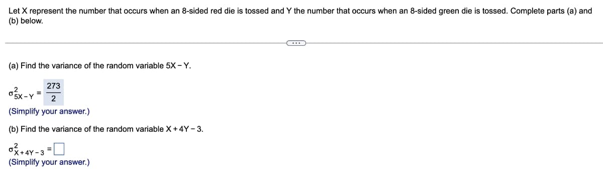 Let X represent the number that occurs when an 8-sided red die is tossed and Y the number that occurs when an 8-sided green die is tossed. Complete parts (a) and
(b) below.
(a) Find the variance of the random variable 5X-Y.
273
2
(Simplify your answer.)
(b) Find the variance of the random variable X+4Y - 3.
ox-y=
-Y
0² +4
(Simplify your answer.)
+4Y-3
C