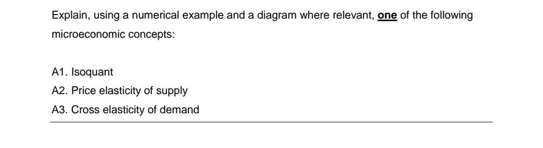 Explain, using a numerical example and a diagram where relevant, one of the following
microeconomic concepts:
A1. Isoquant
A2. Price elasticity of supply
A3. Cross elasticity of demand