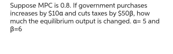 Suppose MPC is 0.8. If government purchases
increases by $10a and cuts taxes by $503, how
much the equilibrium output is changed. a= 5 and
B=6