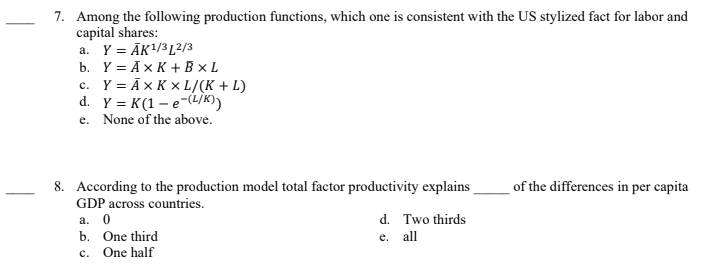 7. Among the following production functions, which one is consistent with the US stylized fact for labor and
capital shares:
a. Y =ĀK¹/312/3
b. Y = AX K + Bx L
c. Y = AX KxL/(K + L)
d. Y = K (1-e-(L/K))
e. None of the above.
8. According to the production model total factor productivity explains
GDP across countries.
a. 0
b. One third
C.
One half
d. Two thirds
e. all
of the differences in per capita