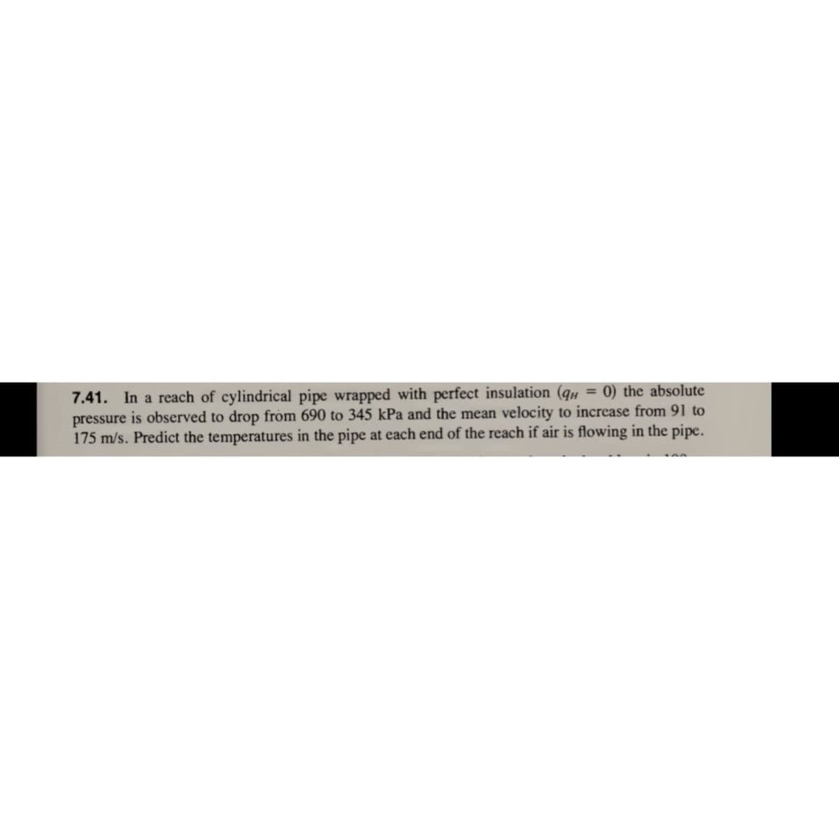 7.41. In a reach of cylindrical pipe wrapped with perfect insulation (q# = 0) the absolute
pressure is observed to drop from 690 to 345 kPa and the mean velocity to increase from 91 to
175 m/s. Predict the temperatures in the pipe at each end of the reach if air is flowing in the pipe.