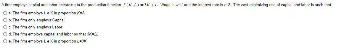 A firm employs capital and labor according to the production function f(K,L) = 3K+ L. Wage is w=1 and the interest rate is =2. The cost minimizing use of capital and labor is such that:
O a. The firm employs Le K in proportion K-3L
O b. The firm only employs Capital
O c. The firm only employs Labor
O d. The firm employs capital and labor so that 3K-2L
O e. The firm employs Le K in proportion L=3K