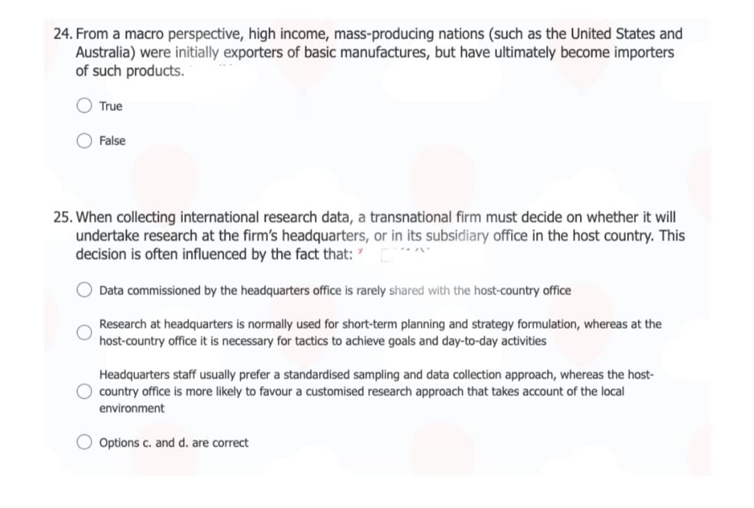 24. From a macro perspective, high income, mass-producing nations (such as the United States and
Australia) were initially exporters of basic manufactures, but have ultimately become importers
of such products.
True
False
25. When collecting international research data, a transnational firm must decide on whether it will
undertake research at the firm's headquarters, or in its subsidiary office in the host country. This
decision is often influenced by the fact that: [
Data commissioned by the headquarters office is rarely shared with the host-country office
Research at headquarters is normally used for short-term planning and strategy formulation, whereas at the
host-country office it is necessary for tactics to achieve goals and day-to-day activities
Headquarters staff usually prefer a standardised sampling and data collection approach, whereas the host-
O country office is more likely to favour a customised research approach that takes account of the local
environment
Options c. and d. are correct