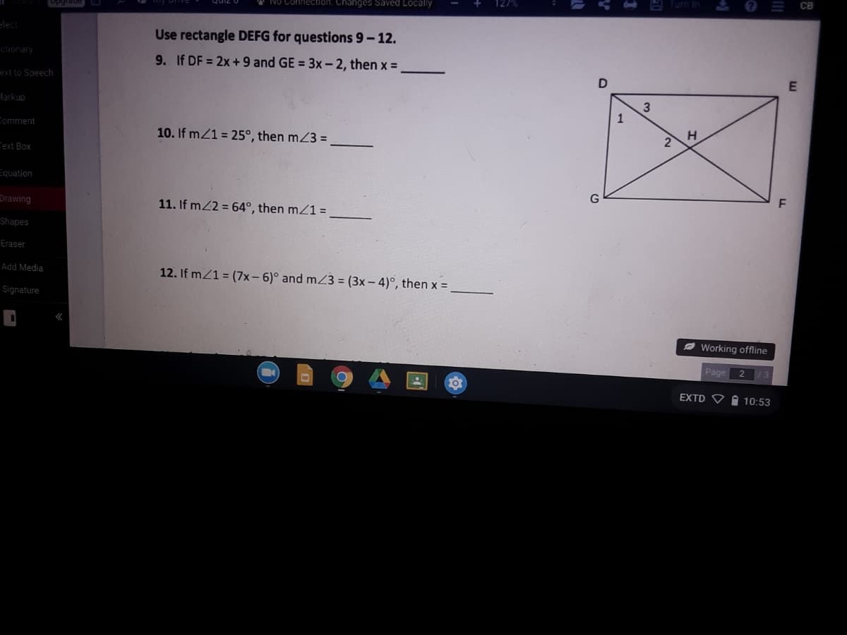 ction. Changes Saved Localy
Opgrade
Elect
Use rectangle DEFG for questions 9-12.
ctionary
9. If DF = 2x +9 and GE = 3x- 2, then x =
E
ext to Speech
3
Markup
H
Comment
10. If m21 = 25°, then mZ3 =
Text Box
Equation
Drawing
11. If m22 = 64°, then mZ1 =
Shapes
Eraser
Add Media
12. If mZ1 = (7x-6)° and mZ3 = (3x – 4)°, then x =
Signature
Ø Working offline
Page
EXTD V A 10:53
