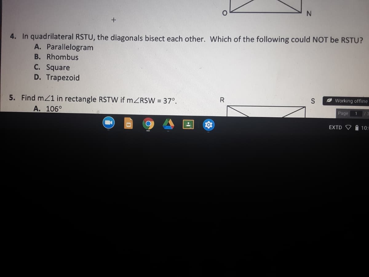 4. In quadrilateral RSTU, the diagonals bisect each other. Which of the following could NOT be RSTU?
A. Parallelogram
B. Rhombus
C. Square
D. Trapezoid
5. Find mZ1 in rectangle RSTW if mZRSW 37°.
R
Ø Working offline
A. 106°
Page
1
EXTD V
10:
