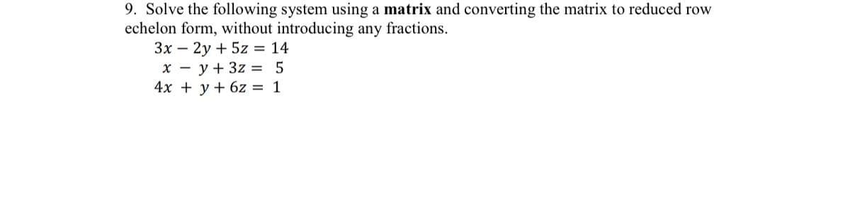 9. Solve the following system using a matrix and converting the matrix to reduced row
echelon form, without introducing any fractions.
3x - 2y + 5z = 14
x = y + 3z =
5
4x + y + 6z = 1