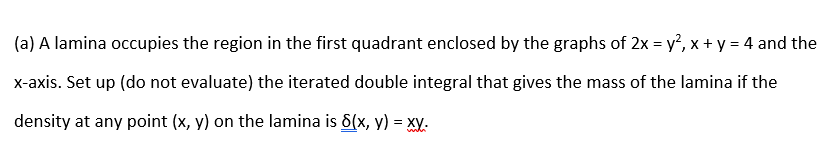 (a) A lamina occupies the region in the first quadrant enclosed by the graphs of 2x = y', x + y = 4 and the
x-axis. Set up (do not evaluate) the iterated double integral that gives the mass of the lamina if the
density at any point (x, y) on the lamina is 6(x, y) = xy.
