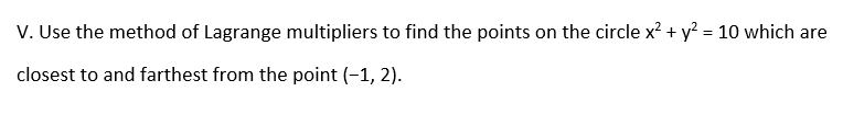 V. Use the method of Lagrange multipliers to find the points on the circle x² + y? = 10 which are
closest to and farthest from the point (-1, 2).
