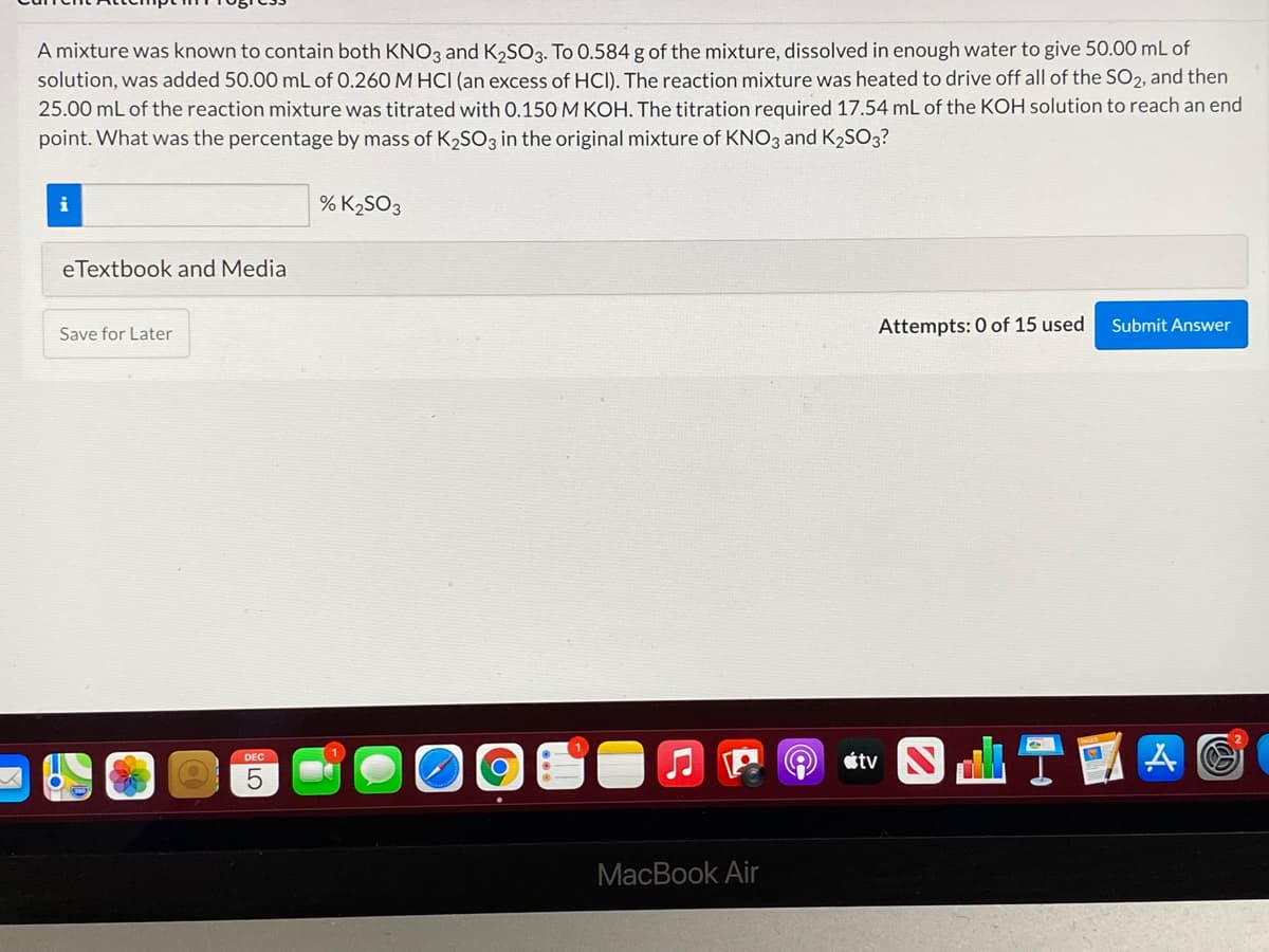 A mixture was known to contain both KNO3 and K,SO3. To 0.584 g of the mixture, dissolved in enough water to give 50.00 mL of
solution, was added 50.00 mL of 0.260 M HCI (an excess of HCI). The reaction mixture was heated to drive off all of the SO2, and then
25.00 mL of the reaction mixture was titrated with 0.150 M KOH. The titration required 17.54 mL of the KOH solution to reach an end
point. What was the percentage by mass of K2SO3 in the original mixture of KNO3 and K2SO3?
i
% K2SO3
eTextbook and Media
Attempts: 0 of 15 used
Submit Answer
Save for Later
étv
DEC
MacBook Air
