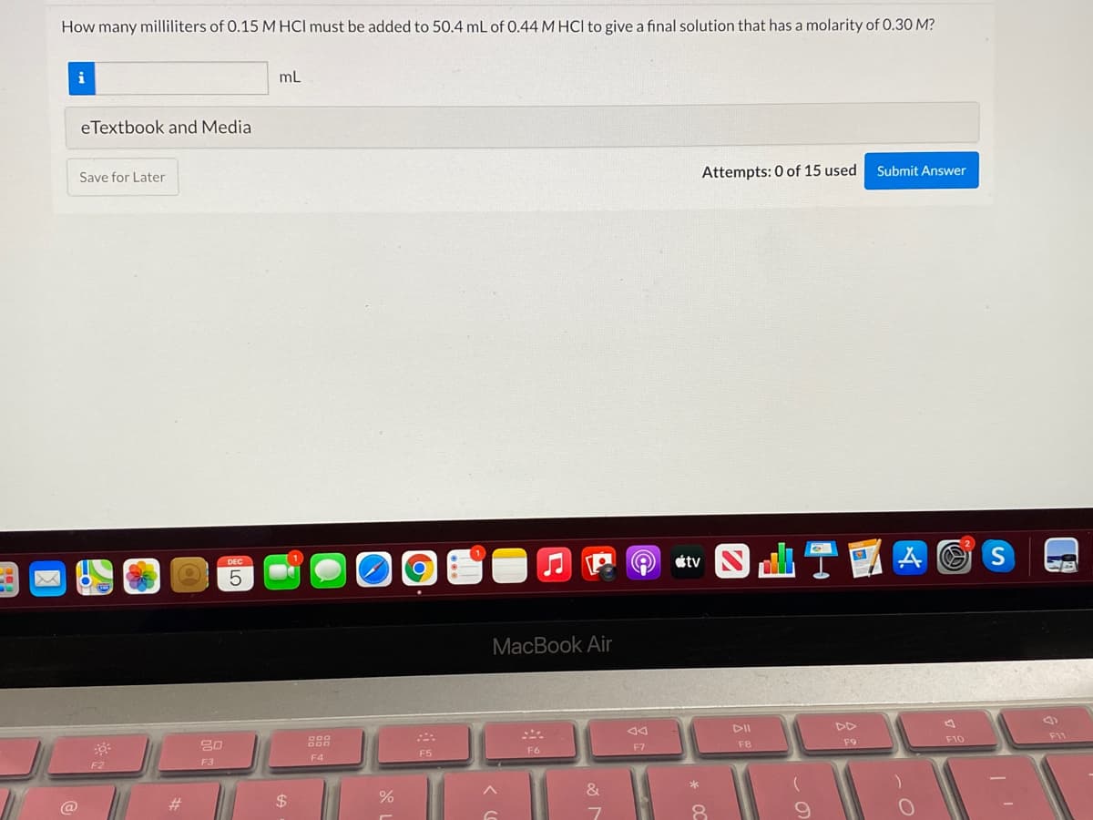 How many milliliters of 0.15 M HCl must be added to 50.4 mL of 0.44 M HCl to give a final solution that has a molarity of 0.30 M?
i
mL
eTextbook and Media
Attempts: 0 of 15 used
Submit Answer
Save for Later
tv
DEC
MacBook Air
DII
DD
F11
F9
F10
F7
FB
F6
F5
F4
F2
F3
&
23
%$4
@
8.
