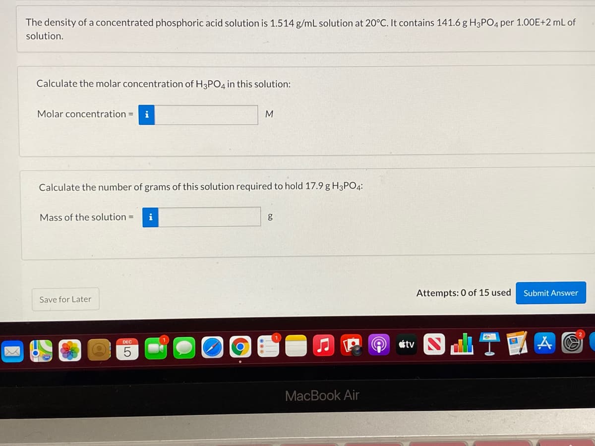 The density of a concentrated phosphoric acid solution is 1.514 g/mL solution at 20°C. It contains 141.6 g H3PO4 per 1.00E+2 mL of
solution.
Calculate the molar concentration of H3PO4 in this solution:
Molar concentration = i
M
Calculate the number of grams of this solution required to hold 17.9 g H3PO4:
Mass of the solution =
i
g
Attempts: 0 of 15 used
Submit Answer
Save for Later
étv N
MacBook Air
