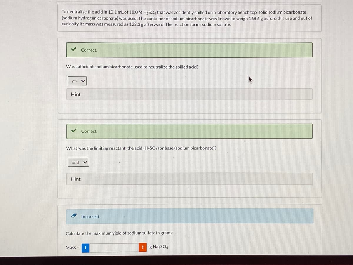 To neutralize the acid in 10.1 mL of 18.0 M H,SO, that was accidently spilled on a laboratory bench top, solid sodium bicarbonate
(sodium hydrogen carbonate) was used. The container of sodium bicarbonate was known to weigh 168.6 g before this use and out of
curiosity its mass was measured as 122.3 g afterward. The reaction forms sodium sulfate.
Correct.
Was sufficient sodium bicarbonate used to neutralize the spilled acid?
yes v
Hint
Correct.
What was the limiting reactant, the acid (H2SO4) or base (sodium bicarbonate)?
acid
Hint
Incorrect.
Calculate the maximum yield of sodium sulfate in grams:
Mass =
i
! g NazSO4
