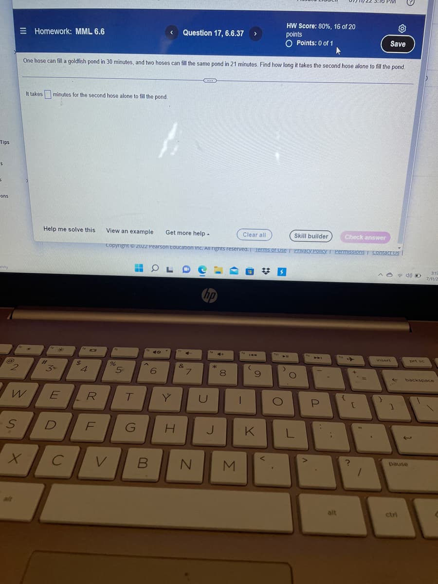 Tips
S
5
ons
anny
@
Ne
2
=
-S
W
Homework: MML 6.6
X
It takes minutes for the second hose alone to fill the pond.
One hose can fill a goldfish pond in 30 minutes, and two hoses can fill the same pond in 21 minutes. Find how long it takes the second hose alone to fill the pond.
Help me solve this
***
3x
E
D
с
$
4
R
FL
%
5
m
Clear all
View an example Get more help -
Skill builder
Copyright © 20ZZ Pearson Education Inc. All rights reserved. Terms of Use | Privacy Policy Permissions Contact Us
T
G
^
V B
OL
40
6
Question 17, 6.6.37 >
Y
LDO
H
&
CID
7
N
U
4+
*
J
00
8
M
I
144
(
#S
9
K
<
To
HW Score: 80%, 16 of 20
points
O Points: 0 of 1
O
.
>
O
L
P
:
-
i
alt
Check answer
{
+
[
"
O
Save
=
?
1
^04) O
insert
}
]
pause
ctri
prt sc
3:17
7/11/2
backspace