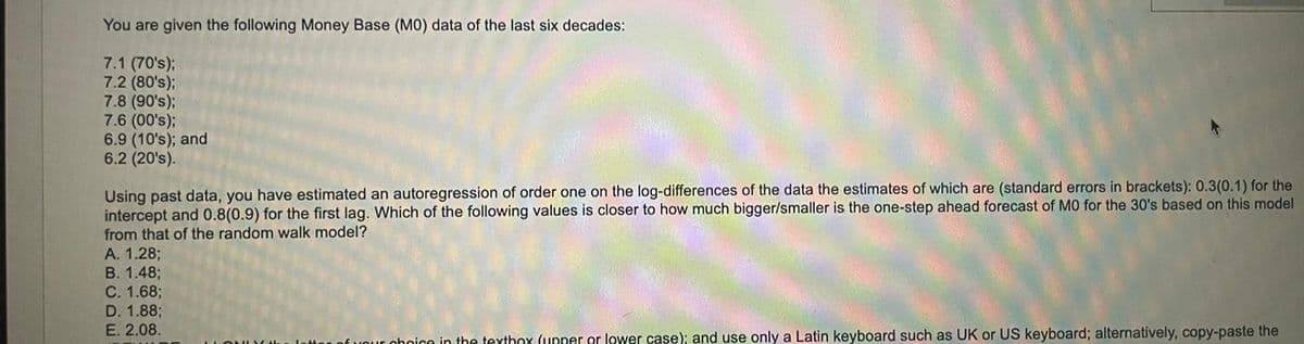 You are given the following Money Base (MO) data of the last six decades:
7.1 (70's);
7.2 (80's);
7.8 (90's);
7.6 (00's);
6.9 (10's); and
6.2 (20's).
Using past data, you have estimated an autoregression of order one on the log-differences of the data the estimates of which are (standard errors in brackets): 0.3(0.1) for the
intercept and 0.8(0.9) for the first lag. Which of the following values is closer to how much bigger/smaller is the one-step ahead forecast of MO for the 30's based on this model
from that of the random walk model?
A. 1.28;
B. 1.48;
C. 1.68;
D. 1.88;
E. 2.08.
our choice in the textbox (upper or lower case); and use only a Latin keyboard such as UK or US keyboard; alternatively, copy-paste the