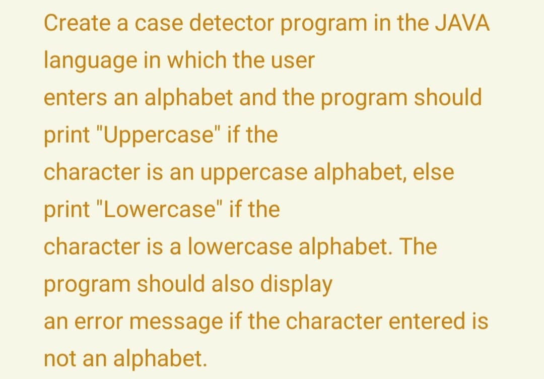 Create a case detector program in the JAVA
language in which the user
enters an alphabet and the program should
print "Uppercase" if the
character is an uppercase alphabet, else
print "Lowercase" if the
character is a lowercase alphabet. The
program should also display
an error message if the character entered is
not an alphabet.
