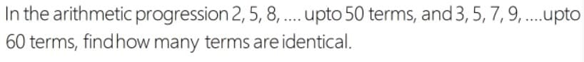 In the arithmetic progression 2, 5, 8, .. upto 50 terms, and 3, 5, 7, 9, .upto
60 terms, findhow many terms are identical.
....
