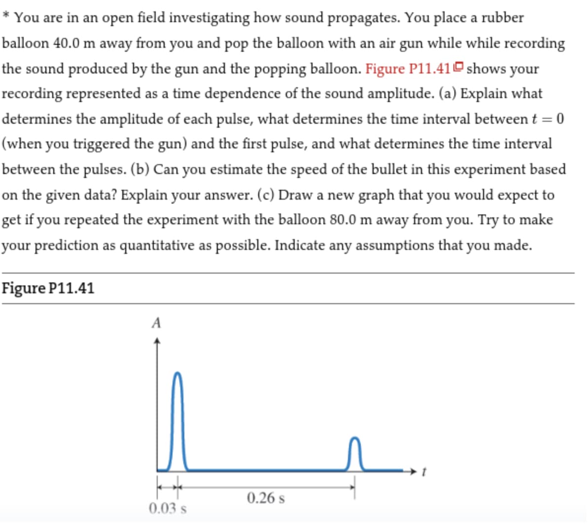 * You are in an open field investigating how sound propagates. You place a rubber
balloon 40.0 m away from you and pop the balloon with an air gun while while recording
the sound produced by the gun and the popping balloon. Figure P11.41 shows your
recording represented as a time dependence of the sound amplitude. (a) Explain what
determines the amplitude of each pulse, what determines the time interval between t = 0
(when you triggered the gun) and the first pulse, and what determines the time interval
between the pulses. (b) Can you estimate the speed of the bullet in this experiment based
on the given data? Explain your answer. (c) Draw a new graph that you would expect to
get if you repeated the experiment with the balloon 80.0 m away from you. Try to make
your prediction as quantitative as possible. Indicate any assumptions that you made.
Figure P11.41
A
k
0.03 s
0.26 S