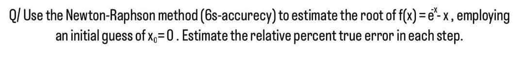 Q/ Use the Newton-Raphson method (6s-accurecy) to estimate the root of f(x)=e*- x, employing
an initial guess of x₁=0. Estimate the relative percent true error in each step.