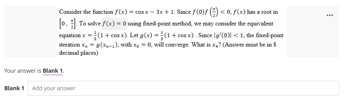 Consider the function f(x) = cos x − 3x + 1. Since f (0)f() < 0, f(x) has a root in
[0]. To solve f(x) = 0 using fixed-point method, we may consider the equivalent
equation x = = (1 + cos x). Let g(x) = (1 + cos x). Since [g'(0)| < 1, the fixed-point
iteration x₂ = g(xn-1), with xo = 0, will converge. What is x4? (Answer must be in 8
decimal places)
Your answer is Blank 1.
Blank 1 Add your answer
...