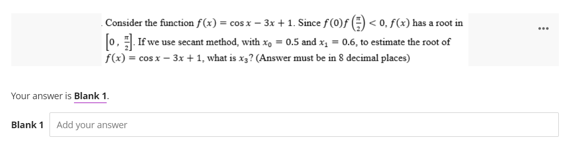 Consider the function f(x) = cos x − 3x + 1. Since f (0)ƒ () < < 0, f(x) has a root in
[o,]. If we use secant method, with x₁ = 0.5 and x₁ = 0.6, to estimate the root of
f(x) = cos x - 3x + 1, what is x3? (Answer must be in 8 decimal places)
Your answer is Blank 1.
Blank 1 Add your answer
: