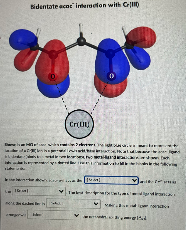 Bidentate acac interaction with Cr(IIl)
Cr(III)
Shown is an MO of acac which contains 2 electrons. The light blue circle is meant to represent the
location of a Cr(III) ion in a potential Lewis acid/base interaction. Note that because the acac' ligand
is bidentate (binds to a metal in two locations), two metal-ligand interactions are shown. Each
interaction is represented by a dotted line. Use this information to fill in the blanks in the following
statements:
In the interaction shown, acac- will act as the (Select )
and the Cr* acts as
the ( Select]
The best description for the type of metal-ligand interaction
along the dashed line is (Select]
Making this metal-ligand Interaction
stronger will ISelect ]
the octahedral splitting energy (Ao).
