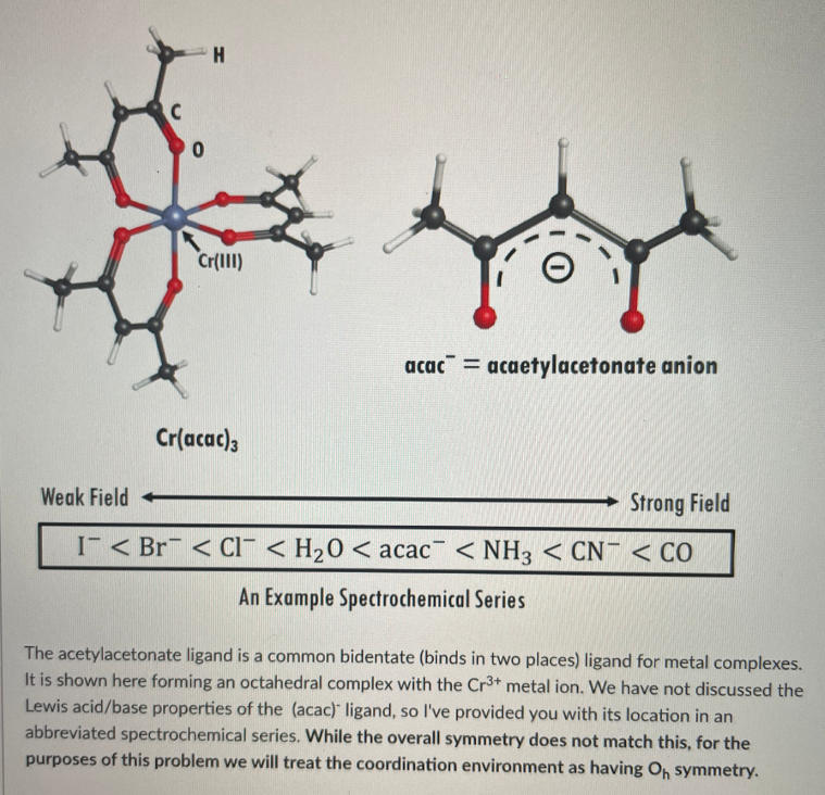 Cr(III)
acac = acaetylacetonate anion
Cr(acac)3
Weak Field
Strong Field
I < Br <Cl < H20 < acac < NH3 < CN¯ < CO
An Example Spectrochemical Series
The acetylacetonate ligand is a common bidentate (binds in two places) ligand for metal complexes.
It is shown here forming an octahedral complex with the Cr3+ metal ion. We have not discussed the
Lewis acid/base properties of the (acac) ligand, so l've provided you with its location in an
abbreviated spectrochemical series. While the overall symmetry does not match this, for the
purposes of this problem we will treat the coordination environment as having O, symmetry.
