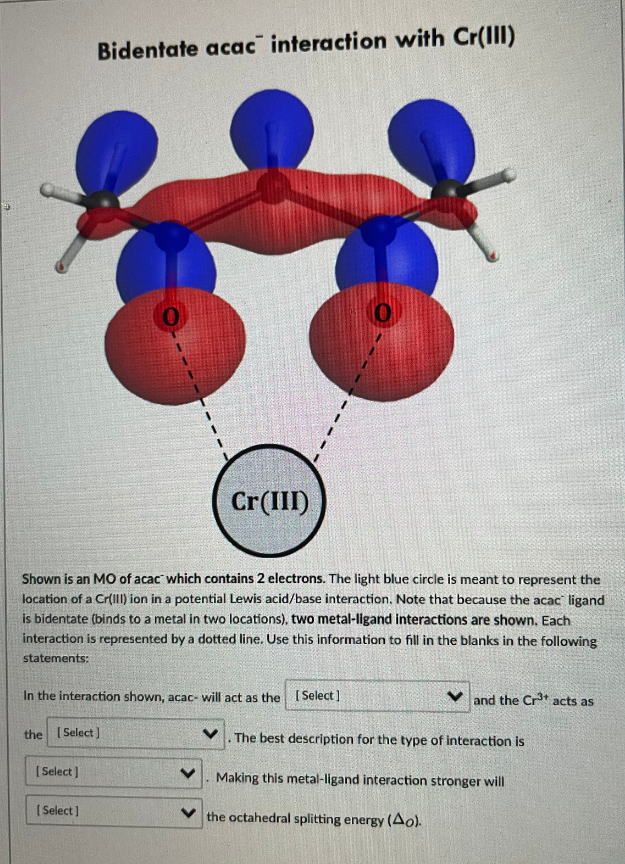 Bidentate acac interaction with Cr(III)
Cr(III)
Shown is an MO of acac which contains 2 electrons. The light blue circle is meant to represent the
location of a Cr(i1I) ion in a potential Lewis acid/base interaction. Note that because the acac ligand
is bidentate (binds to a metal in two locations), two metal-ligand interactions are shown. Each
interaction is represented by a dotted line. Use this information to fill in the blanks in the following
statements:
In the interaction shown, acac- will act as the I Select ]
and the Cr acts as
the [ Select)
The best description for the type of interaction is
[ Select )
Making this metal-ligand interaction stronger will
( Select]
the octahedral splitting energy (Ao).
