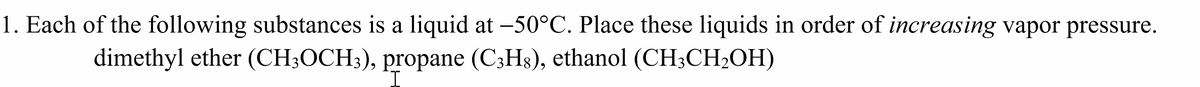 1. Each of the following substances is a liquid at -50°C. Place these liquids in order of increasing vapor pressure.
dimethyl ether (CH3OCH3), propane (C3H8), ethanol (CH3CH₂OH)