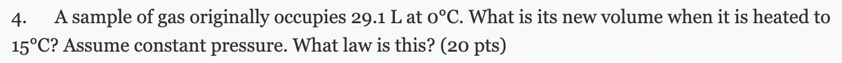 4. A sample of gas originally occupies 29.1 L at 0°C. What is its new volume when it is heated to
15°C? Assume constant pressure. What law is this? (20 pts)