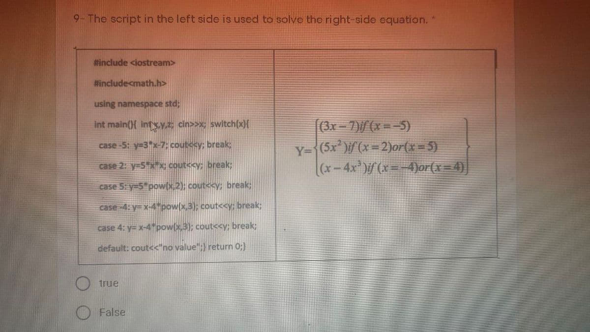 9-The script in the left side is used to solve the right-side equation. *
#include <iostream>
#include<math.h>
using namespace std;
(3x-7)/(x = -5)
Y={(5x* )if (x=2)or(x=5)
(x-4x)if(x=-4)or(x=4)|
int main({ inty.y.z cin>>x; switch(x){
case-5: y=3"x-7; cout<cy; break;
case 2: y-5x; cout<<y; break;
case 5: y-5 pow(x,2); cout<<y; break%;
case 4: y= x-4"pow(x,3); cout<y; break;
case 4: y= x-4 pow(x.3); cout<<y; break3;
default: cout<<"no value"; return 0;)
true
False
