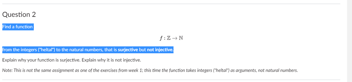 Question 2
Find a function
f: Z N
from the integers ("heltal") to the natural numbers, that is surjective but not injective.
Explain why your function is surjective. Explain why it is not injective.
Note: This is not the same assignment as one of the exercises from week 1; this time the function takes integers ("heltal") as arguments, not natural numbers.