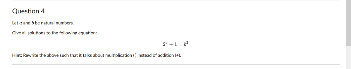 Question 4
Let a and b be natural numbers.
Give all solutions to the following equation:
2a + 1 = 6²
Hint: Rewrite the above such that it talks about multiplication () instead of addition (+).